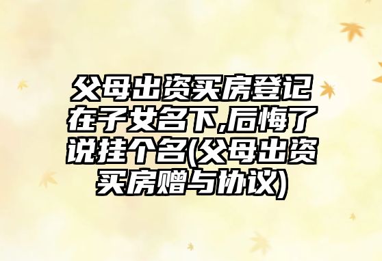 父母出資買(mǎi)房登記在子女名下,后悔了說(shuō)掛個(gè)名(父母出資買(mǎi)房贈(zèng)與協(xié)議)