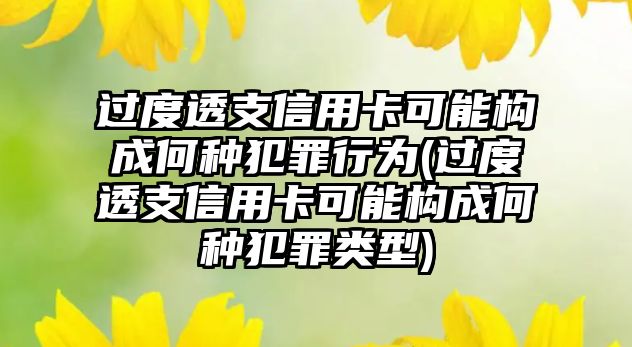 過度透支信用卡可能構成何種犯罪行為(過度透支信用卡可能構成何種犯罪類型)