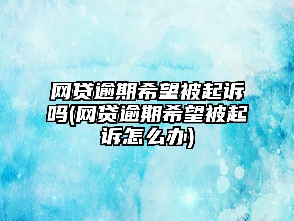 網貸逾期希望被起訴嗎(網貸逾期希望被起訴怎么辦)