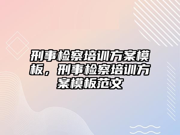 刑事檢察培訓方案模板，刑事檢察培訓方案模板范文