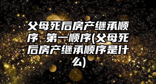 父母死后房產(chǎn)繼承順序 第一順序(父母死后房產(chǎn)繼承順序是什么)