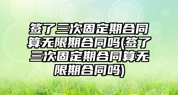 簽了三次固定期合同算無限期合同嗎(簽了三次固定期合同算無限期合同嗎)