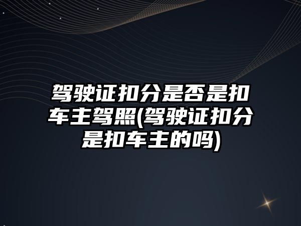 駕駛證扣分是否是扣車主駕照(駕駛證扣分是扣車主的嗎)