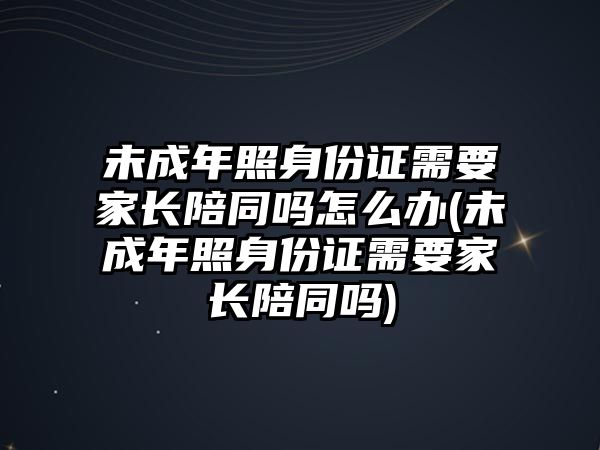 未成年照身份證需要家長(zhǎng)陪同嗎怎么辦(未成年照身份證需要家長(zhǎng)陪同嗎)