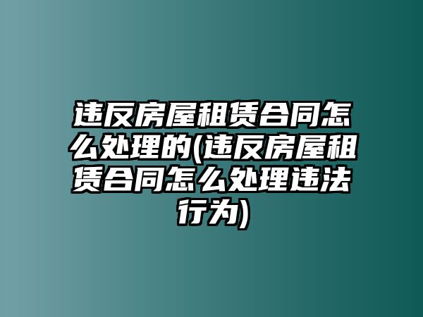 違反房屋租賃合同怎么處理的(違反房屋租賃合同怎么處理違法行為)