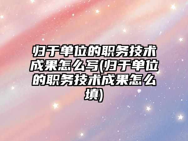 歸于單位的職務技術成果怎么寫(歸于單位的職務技術成果怎么填)