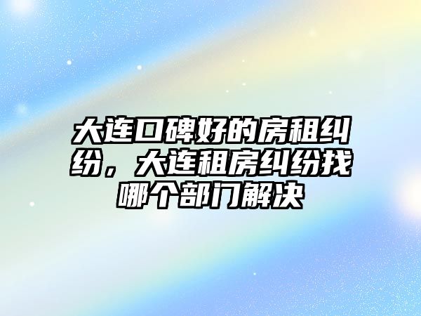 大連口碑好的房租糾紛，大連租房糾紛找哪個部門解決