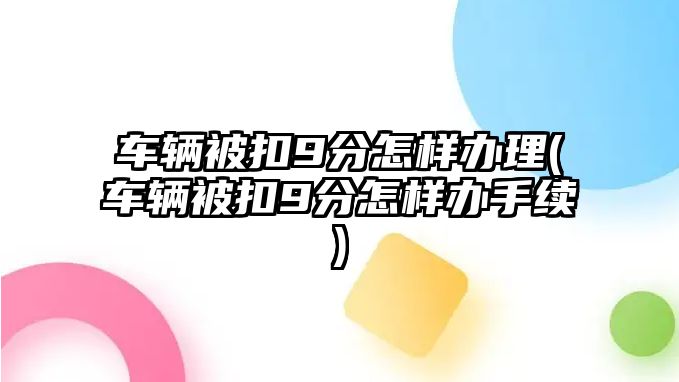 車輛被扣9分怎樣辦理(車輛被扣9分怎樣辦手續(xù))