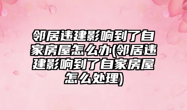 鄰居違建影響到了自家房屋怎么辦(鄰居違建影響到了自家房屋怎么處理)