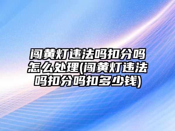 闖黃燈違法嗎扣分嗎怎么處理(闖黃燈違法嗎扣分嗎扣多少錢)