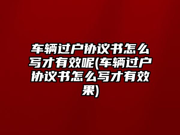 車輛過戶協議書怎么寫才有效呢(車輛過戶協議書怎么寫才有效果)