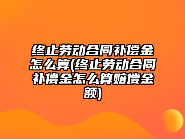 終止勞動合同補償金怎么算(終止勞動合同補償金怎么算賠償金額)