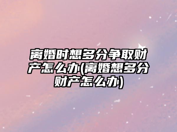 離婚時想多分爭取財(cái)產(chǎn)怎么辦(離婚想多分財(cái)產(chǎn)怎么辦)