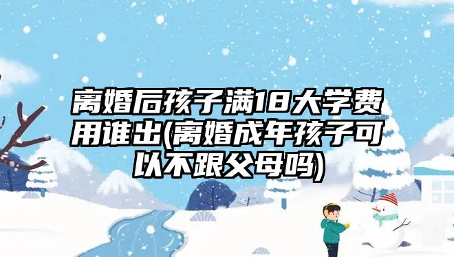 離婚后孩子滿18大學費用誰出(離婚成年孩子可以不跟父母嗎)