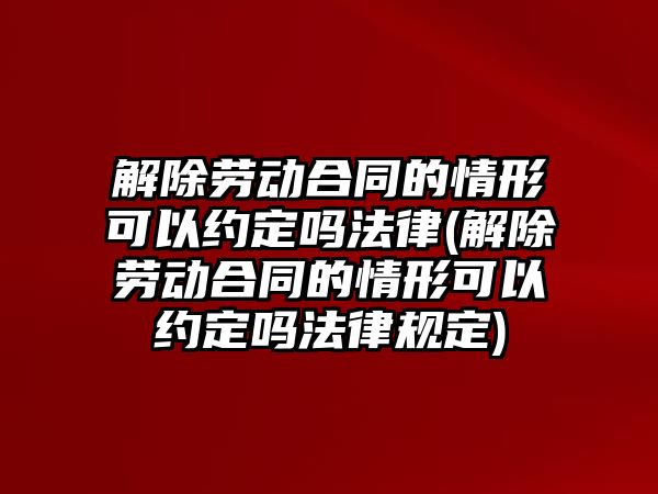 解除勞動合同的情形可以約定嗎法律(解除勞動合同的情形可以約定嗎法律規定)