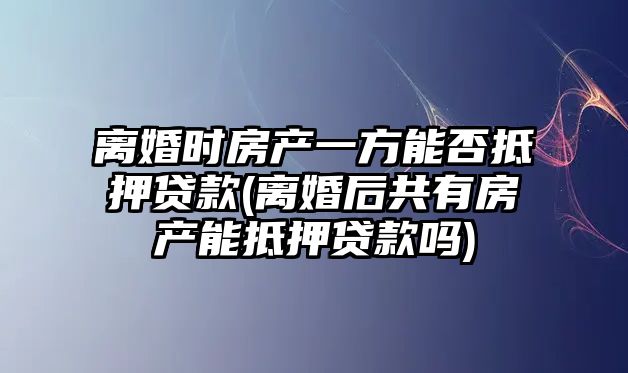 離婚時房產一方能否抵押貸款(離婚后共有房產能抵押貸款嗎)