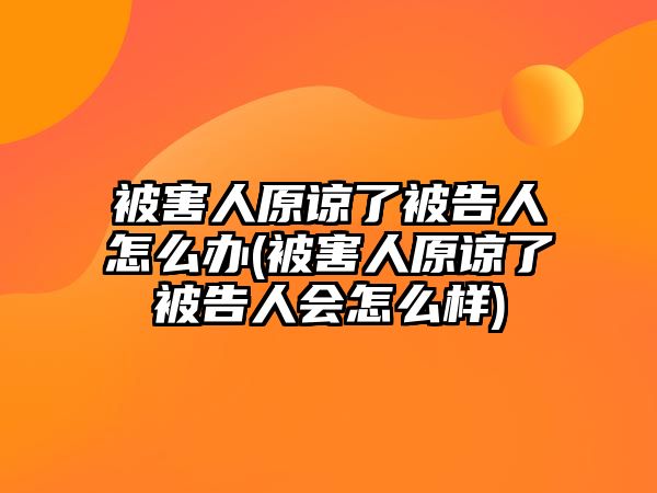 被害人原諒了被告人怎么辦(被害人原諒了被告人會(huì)怎么樣)