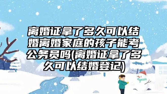 離婚證拿了多久可以結婚離婚家庭的孩子能考公務員嗎(離婚證拿了多久可以結婚登記)