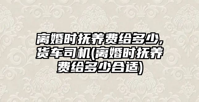 離婚時撫養費給多少,貨車司機(離婚時撫養費給多少合適)