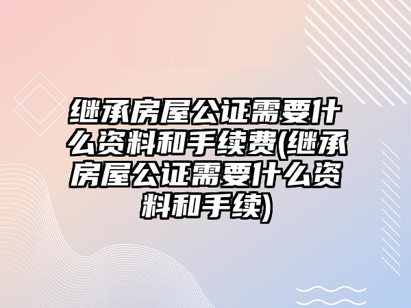 繼承房屋公證需要什么資料和手續(xù)費(繼承房屋公證需要什么資料和手續(xù))