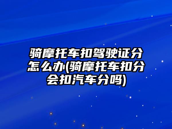 騎摩托車扣駕駛證分怎么辦(騎摩托車扣分會扣汽車分嗎)