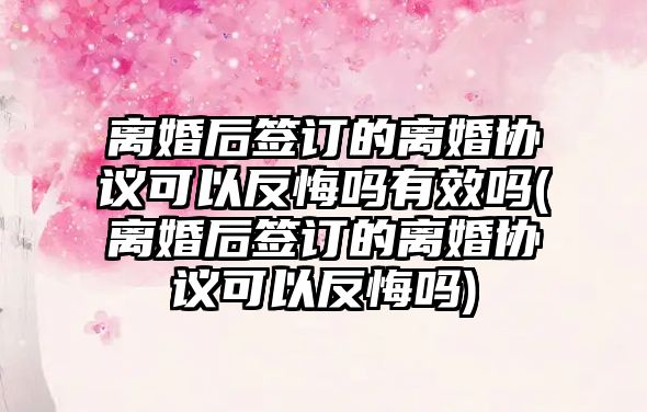 離婚后簽訂的離婚協議可以反悔嗎有效嗎(離婚后簽訂的離婚協議可以反悔嗎)