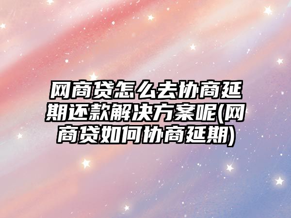 網商貸怎么去協商延期還款解決方案呢(網商貸如何協商延期)