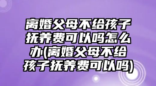 離婚父母不給孩子撫養費可以嗎怎么辦(離婚父母不給孩子撫養費可以嗎)