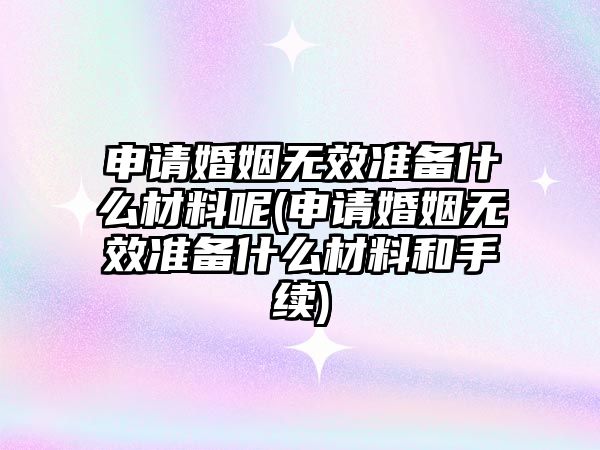 申請婚姻無效準備什么材料呢(申請婚姻無效準備什么材料和手續)