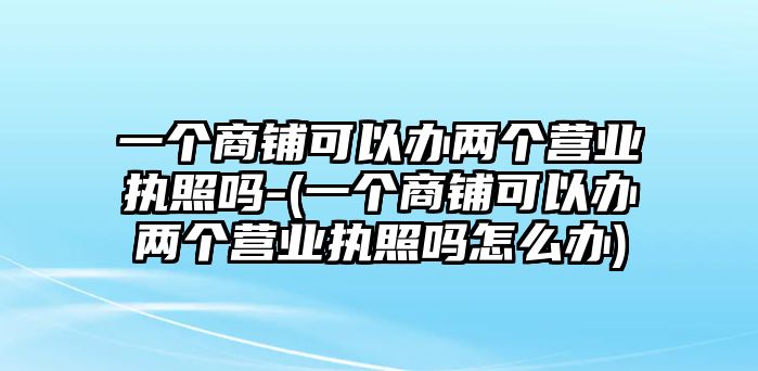 一個(gè)商鋪可以辦兩個(gè)營(yíng)業(yè)執(zhí)照嗎-(一個(gè)商鋪可以辦兩個(gè)營(yíng)業(yè)執(zhí)照嗎怎么辦)