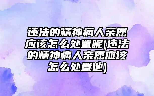 違法的精神病人親屬應該怎么處置呢(違法的精神病人親屬應該怎么處置他)