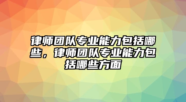 律師團隊專業能力包括哪些，律師團隊專業能力包括哪些方面