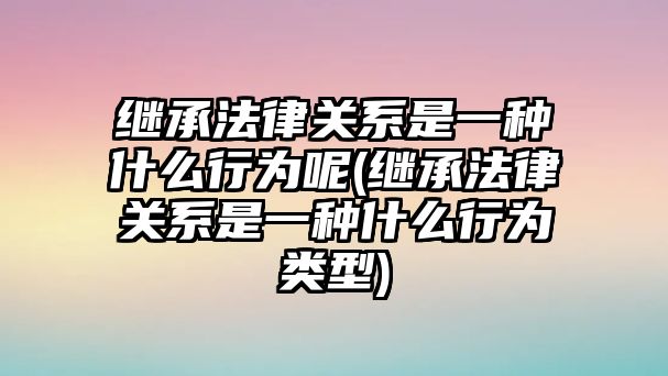 繼承法律關系是一種什么行為呢(繼承法律關系是一種什么行為類型)