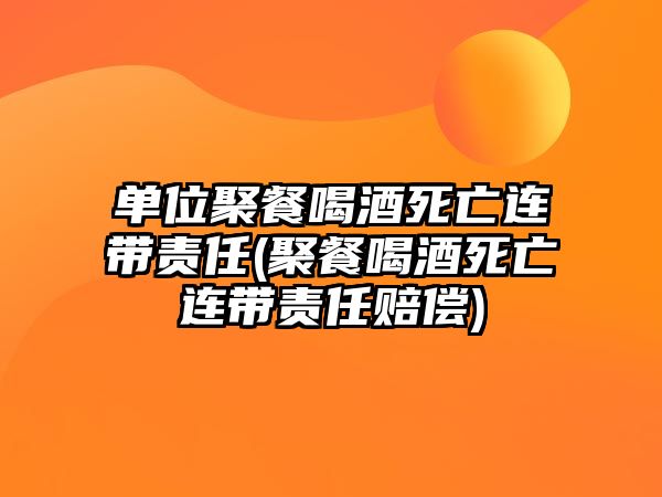 單位聚餐喝酒死亡連帶責任(聚餐喝酒死亡連帶責任賠償)