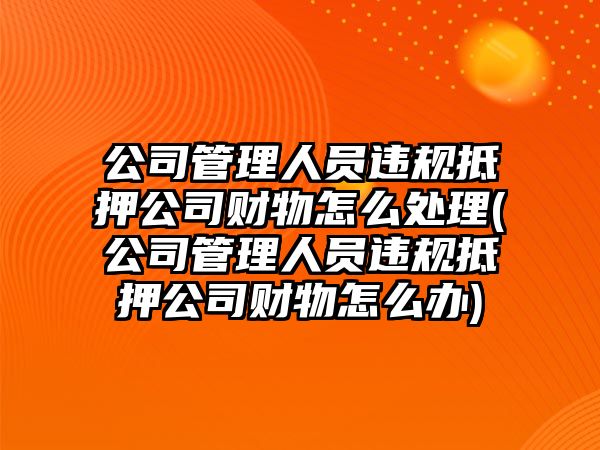 公司管理人員違規抵押公司財物怎么處理(公司管理人員違規抵押公司財物怎么辦)