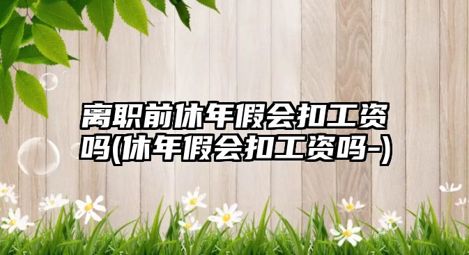 離職前休年假會扣工資嗎(休年假會扣工資嗎-)