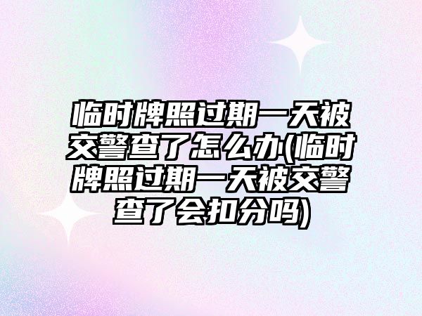 臨時牌照過期一天被交警查了怎么辦(臨時牌照過期一天被交警查了會扣分嗎)