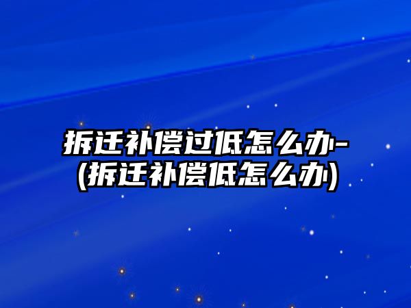 拆遷補(bǔ)償過(guò)低怎么辦-(拆遷補(bǔ)償?shù)驮趺崔k)