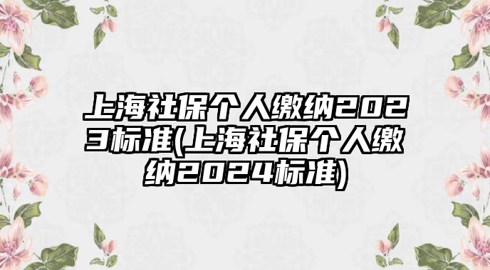 上海社保個(gè)人繳納2023標(biāo)準(zhǔn)(上海社保個(gè)人繳納2024標(biāo)準(zhǔn))