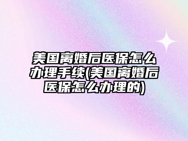 美國離婚后醫保怎么辦理手續(美國離婚后醫保怎么辦理的)