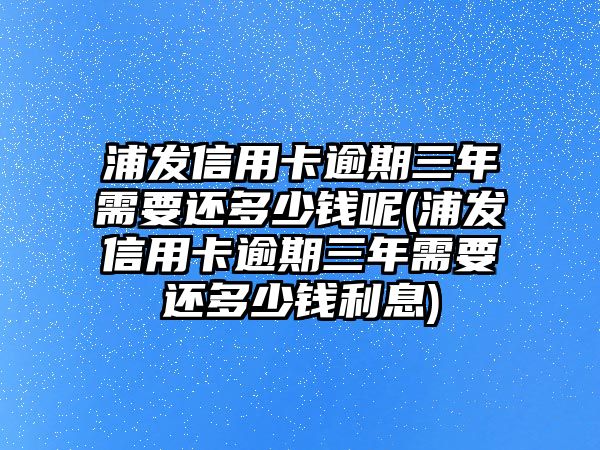 浦發信用卡逾期三年需要還多少錢呢(浦發信用卡逾期三年需要還多少錢利息)