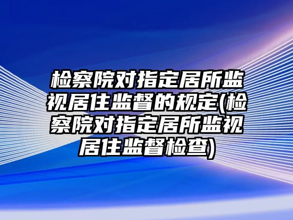 檢察院對指定居所監視居住監督的規定(檢察院對指定居所監視居住監督檢查)