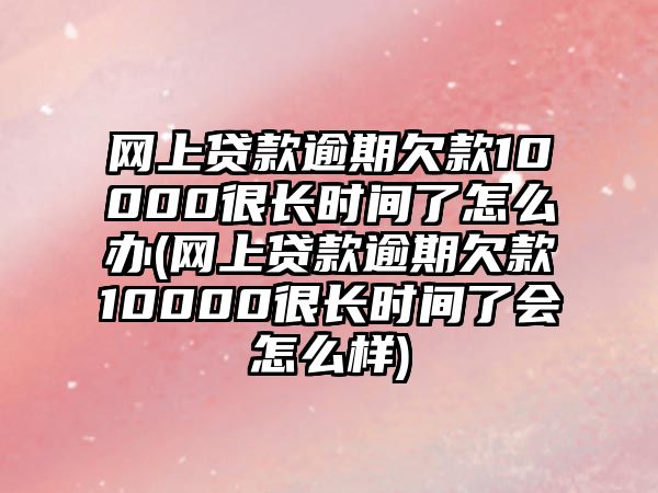 網上貸款逾期欠款10000很長時間了怎么辦(網上貸款逾期欠款10000很長時間了會怎么樣)