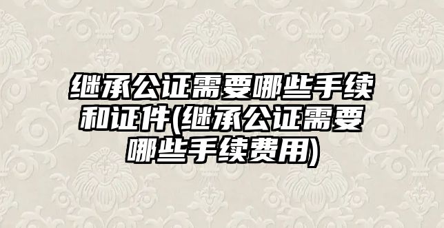 繼承公證需要哪些手續和證件(繼承公證需要哪些手續費用)