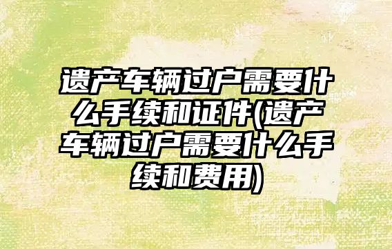 遺產車輛過戶需要什么手續和證件(遺產車輛過戶需要什么手續和費用)