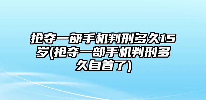 搶奪一部手機判刑多久15歲(搶奪一部手機判刑多久自首了)