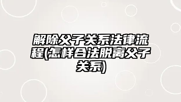 解除父子關系法律流程(怎樣合法脫離父子關系)