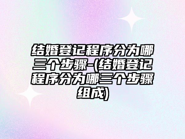 結婚登記程序分為哪三個步驟-(結婚登記程序分為哪三個步驟組成)