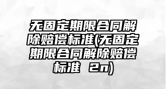 無固定期限合同解除賠償標(biāo)準(zhǔn)(無固定期限合同解除賠償標(biāo)準(zhǔn) 2n)