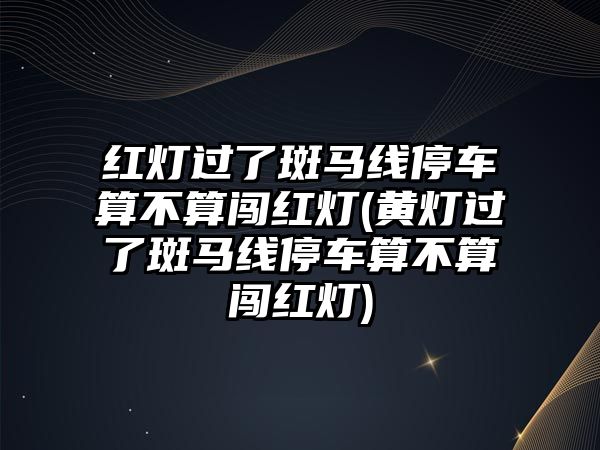 紅燈過了斑馬線停車算不算闖紅燈(黃燈過了斑馬線停車算不算闖紅燈)